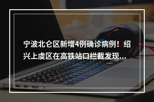 宁波北仑区新增4例确诊病例！绍兴上虞区在高铁站口拦截发现1例阳性