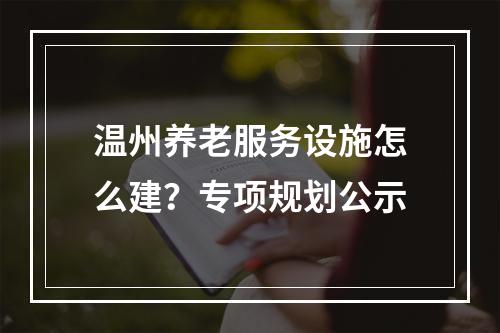 温州养老服务设施怎么建？专项规划公示