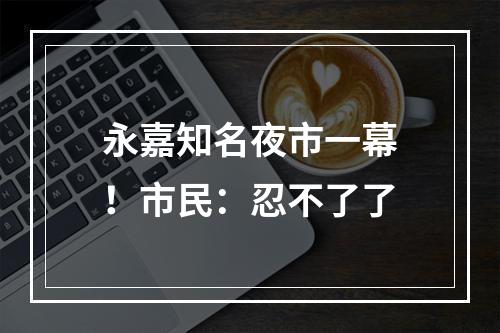 永嘉知名夜市一幕！市民：忍不了了