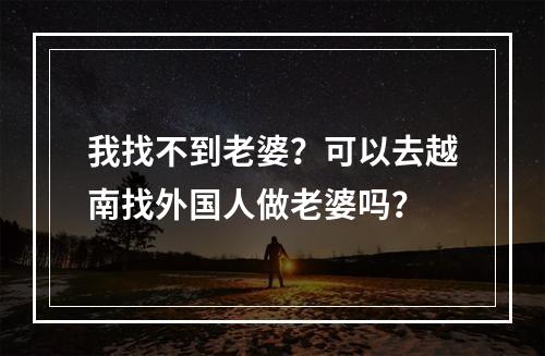 我找不到老婆？可以去越南找外国人做老婆吗？