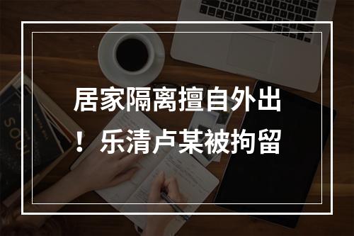 居家隔离擅自外出！乐清卢某被拘留