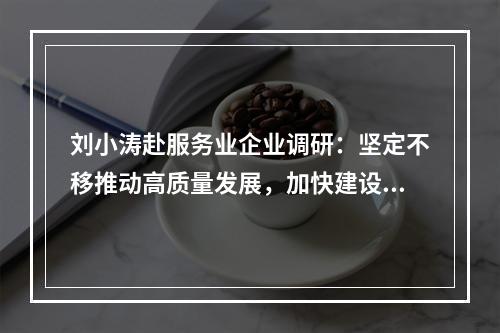 刘小涛赴服务业企业调研：坚定不移推动高质量发展，加快建设现代化产业体系