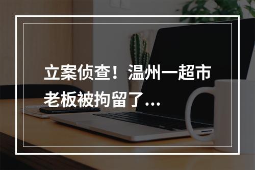 立案侦查！温州一超市老板被拘留了...