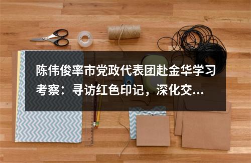 陈伟俊率市党政代表团赴金华学习考察：寻访红色印记，深化交流合作