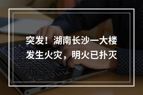 突发！湖南长沙一大楼发生火灾，明火已扑灭