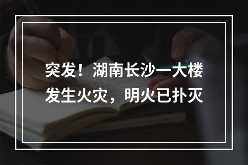 突发！湖南长沙一大楼发生火灾，明火已扑灭