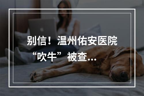 别信！温州佑安医院“吹牛”被查...