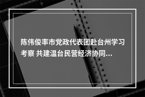 陈伟俊率市党政代表团赴台州学习考察 共建温台民营经济协同发展高地