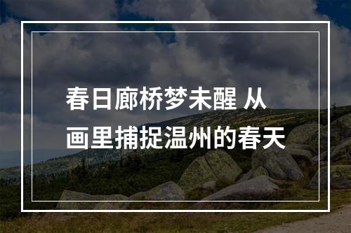 春日廊桥梦未醒 从画里捕捉温州的春天