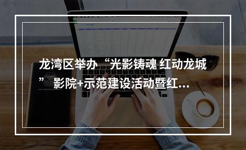 龙湾区举办“光影铸魂 红动龙城” 影院+示范建设活动暨红色电影展映月活动
