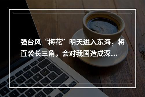 强台风“梅花”明天进入东海，将直袭长三角，会对我国造成深远影响