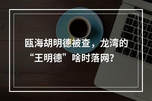 瓯海胡明德被查，龙湾的“王明德”啥时落网？