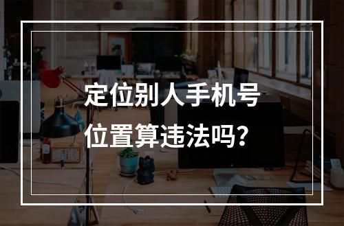 定位别人手机号位置算违法吗？