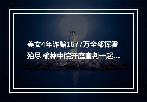 美女4年诈骗1677万全部挥霍殆尽 榆林中院开庭宣判一起涉养老诈骗案