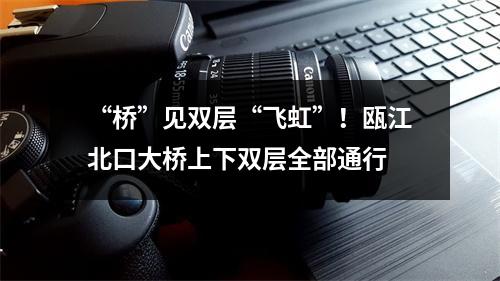 “桥”见双层“飞虹”！瓯江北口大桥上下双层全部通行