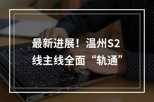 最新进展！温州S2线主线全面“轨通”