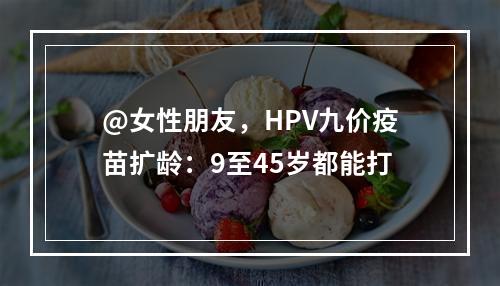 @女性朋友，HPV九价疫苗扩龄：9至45岁都能打