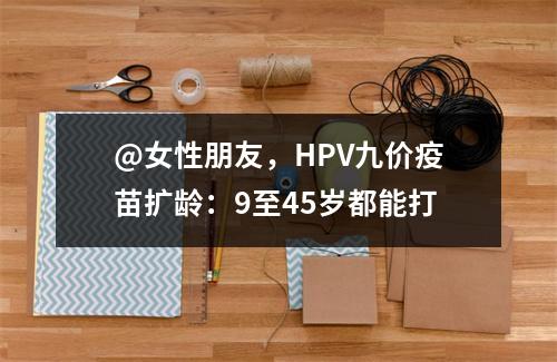 @女性朋友，HPV九价疫苗扩龄：9至45岁都能打