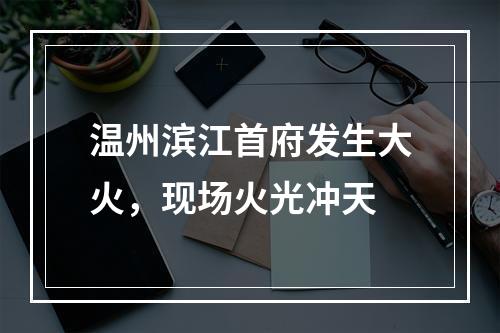温州滨江首府发生大火，现场火光冲天
