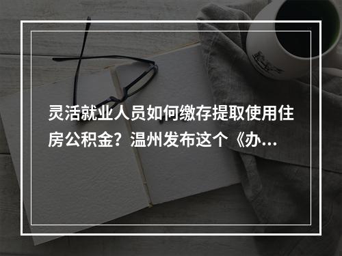 灵活就业人员如何缴存提取使用住房公积金？温州发布这个《办法》