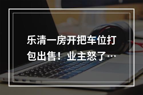 乐清一房开把车位打包出售！业主怒了…