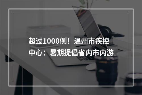 超过1000例！温州市疾控中心：暑期提倡省内市内游