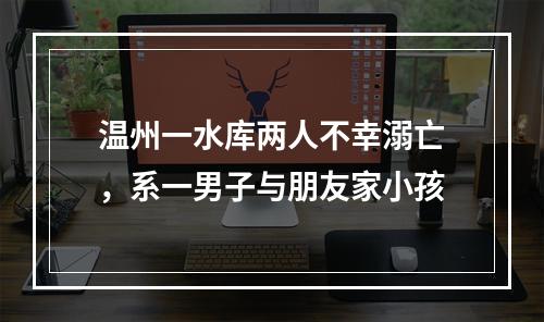 温州一水库两人不幸溺亡，系一男子与朋友家小孩