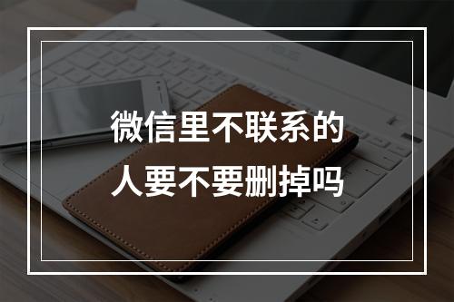 微信里不联系的人要不要删掉吗