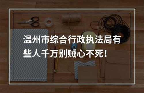 温州市综合行政执法局有些人千万别贼心不死！