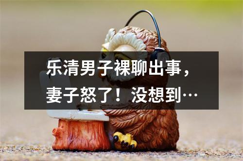 乐清男子裸聊出事，妻子怒了！没想到…