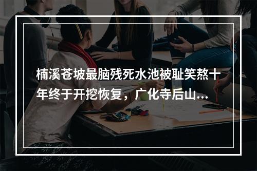 楠溪苍坡最脑残死水池被耻笑熬十年终于开挖恢复，广化寺后山又出幺蛾