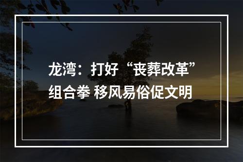 龙湾：打好“丧葬改革”组合拳 移风易俗促文明