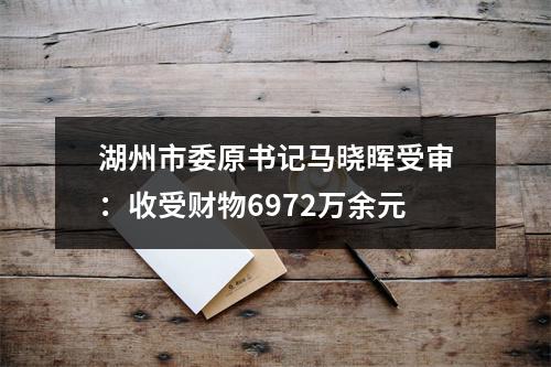 湖州市委原书记马晓晖受审：收受财物6972万余元