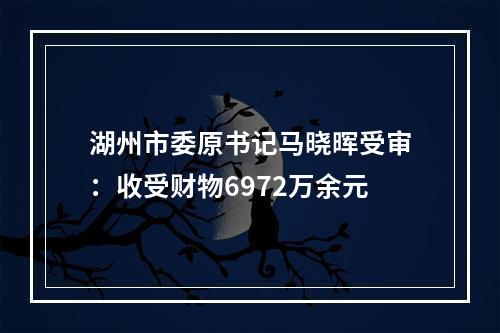 湖州市委原书记马晓晖受审：收受财物6972万余元