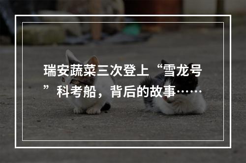 瑞安蔬菜三次登上“雪龙号”科考船，背后的故事……