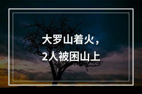 大罗山着火，2人被困山上