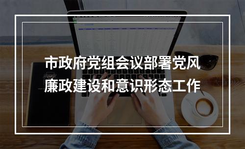 市政府党组会议部署党风廉政建设和意识形态工作