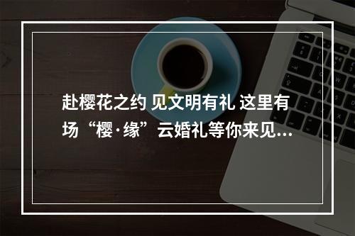 赴樱花之约 见文明有礼 这里有场“樱·缘”云婚礼等你来见证