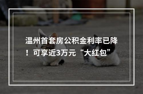 温州首套房公积金利率已降！可享近3万元“大红包”