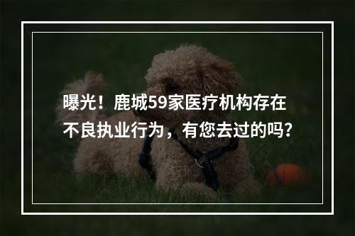 曝光！鹿城59家医疗机构存在不良执业行为，有您去过的吗？