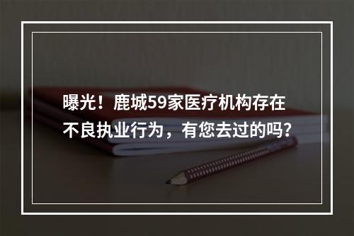 曝光！鹿城59家医疗机构存在不良执业行为，有您去过的吗？