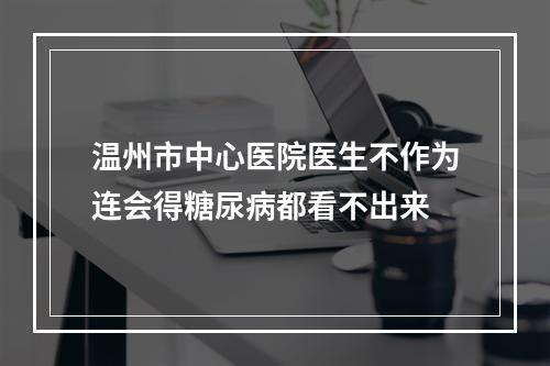 温州市中心医院医生不作为连会得糖尿病都看不出来