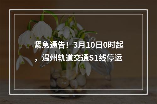 紧急通告！3月10日0时起，温州轨道交通S1线停运