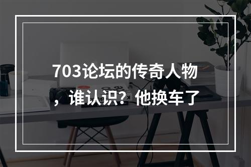 703论坛的传奇人物，谁认识？他换车了