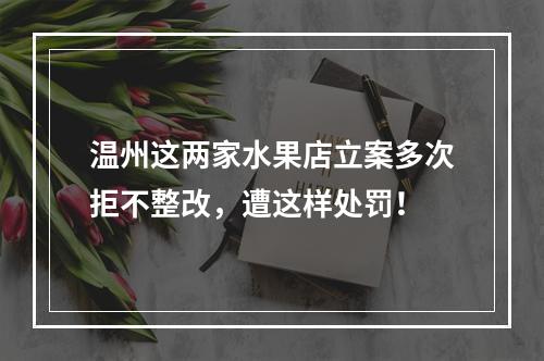温州这两家水果店立案多次拒不整改，遭这样处罚！