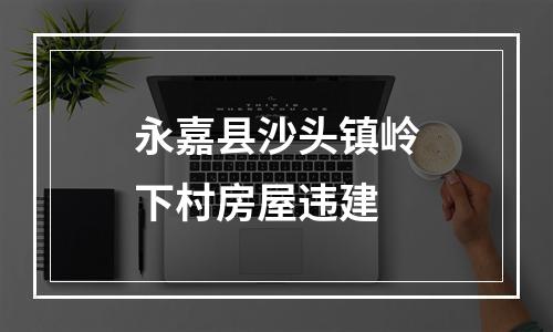 永嘉县沙头镇岭下村房屋违建