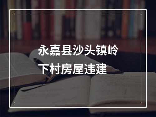 永嘉县沙头镇岭下村房屋违建