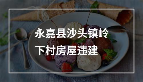 永嘉县沙头镇岭下村房屋违建