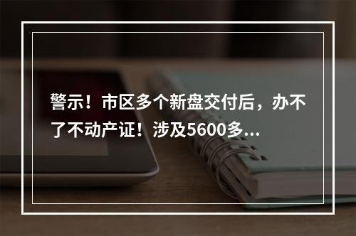 警示！市区多个新盘交付后，办不了不动产证！涉及5600多户业主