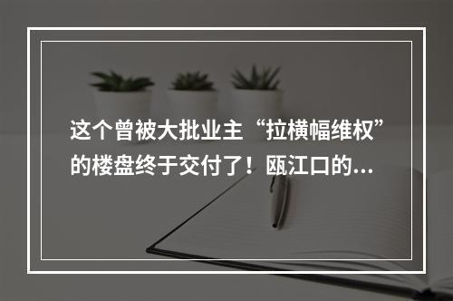 这个曾被大批业主“拉横幅维权”的楼盘终于交付了！瓯江口的做法值得点赞！